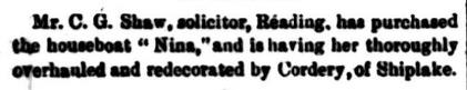 Mr C.G. Shaw, solicitor, Reading, has purchased the houseboat 'Nina,' and is having her thoroughly overhauled and redecorated by Cordery, of Shiplake.